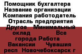 Помощник бухгалтера › Название организации ­ Компания-работодатель › Отрасль предприятия ­ Другое › Минимальный оклад ­ 15 000 - Все города Работа » Вакансии   . Чувашия респ.,Новочебоксарск г.